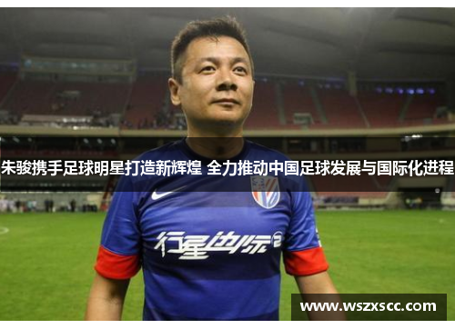 朱骏携手足球明星打造新辉煌 全力推动中国足球发展与国际化进程