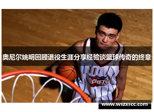 奥尼尔姚明回顾退役生涯分享经验谈篮球传奇的终章