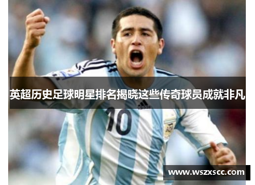 英超历史足球明星排名揭晓这些传奇球员成就非凡