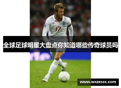 全球足球明星大盘点你知道哪些传奇球员吗