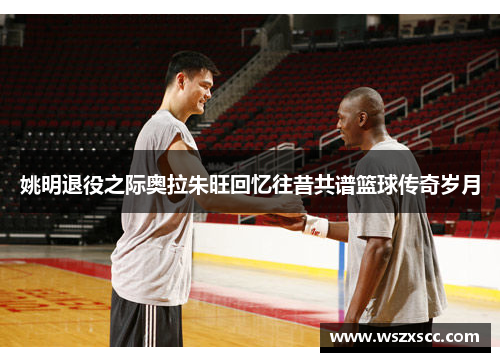 姚明退役之际奥拉朱旺回忆往昔共谱篮球传奇岁月