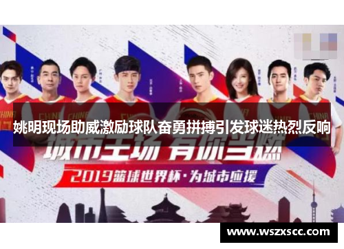 姚明现场助威激励球队奋勇拼搏引发球迷热烈反响