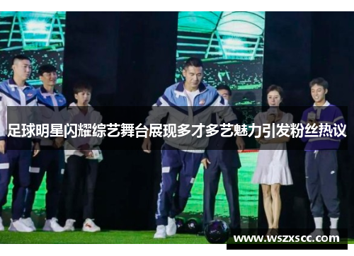 足球明星闪耀综艺舞台展现多才多艺魅力引发粉丝热议