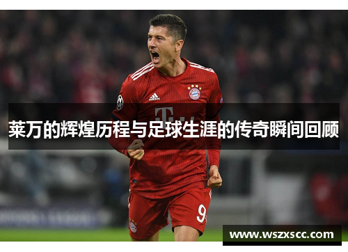 莱万的辉煌历程与足球生涯的传奇瞬间回顾